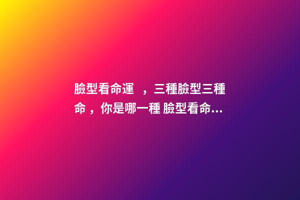臉型看命運，三種臉型三種命，你是哪一種 臉型看命運